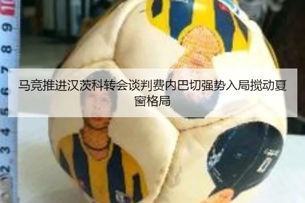 马竞推进汉茨科转会谈判费内巴切强势入局搅动夏窗格局