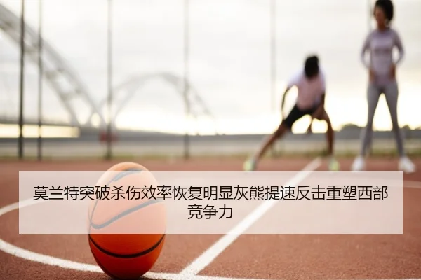 莫兰特突破杀伤效率恢复明显灰熊提速反击重塑西部竞争力
